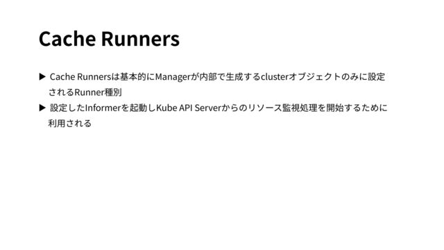 Cache Runners
▶ Cache Runnersは基本的にManagerが内部で⽣成するclusterオブジェクトのみに設定
されるRunner種別
▶ 設定したInformerを起動しKube API Serverからのリソース監視処理を開始するために
利⽤される
