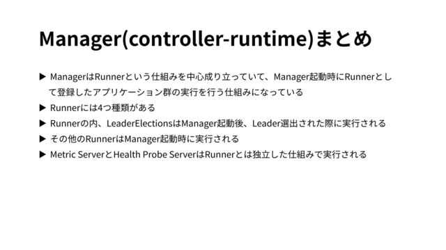 Manager(controller-runtime)まとめ
▶ ManagerはRunnerという仕組みを中⼼成り⽴っていて、Manager起動時にRunnerとし
て登録したアプリケーション群の実⾏を⾏う仕組みになっている
▶ Runnerには4つ種類がある
▶ Runnerの内、LeaderElectionsはManager起動後、Leader選出された際に実⾏される
▶ その他のRunnerはManager起動時に実⾏される
▶ Metric ServerとHealth Probe ServerはRunnerとは独⽴した仕組みで実⾏される
