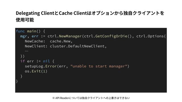 Delegating ClientとCache Clientはオプションから独⾃クライアントを
使⽤可能
func main() {


mgr, err := ctrl.NewManager(ctrl.GetConfigOrDie(), ctrl.Options{


NewCache: cache.New,


NewClient: cluster.DefaultNewClient,


…


})


if err != nil {


setupLog.Error(err, "unable to start manager")


os.Exit(1)


}


}
※ API Readerについては独⾃クライアントへの上書きはできない
