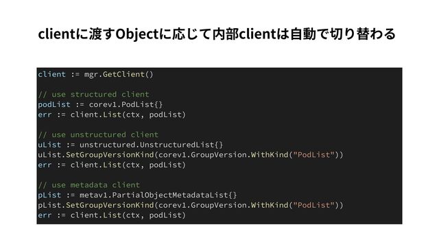 clientに渡すObjectに応じて内部clientは⾃動で切り替わる
client := mgr.GetClient()


// use structured client


podList := corev1.PodList{}


err := client.List(ctx, podList)


// use unstructured client


uList := unstructured.UnstructuredList{}


uList.SetGroupVersionKind(corev1.GroupVersion.WithKind("PodList"))


err := client.List(ctx, podList)


// use metadata client


pList := metav1.PartialObjectMetadataList{}


pList.SetGroupVersionKind(corev1.GroupVersion.WithKind("PodList"))


err := client.List(ctx, podList)
