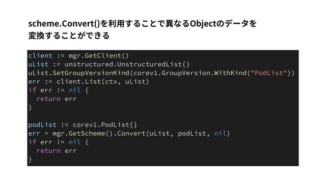 scheme.Convert()を利⽤することで異なるObjectのデータを
 
変換することができる
client := mgr.GetClient()


uList := unstructured.UnstructuredList{}


uList.SetGroupVersionKind(corev1.GroupVersion.WithKind("PodList"))


err := client.List(ctx, uList)


if err != nil {


return err


}


podList := corev1.PodList{}


err = mgr.GetScheme().Convert(uList, podList, nil)


if err != nil {


return err


}
