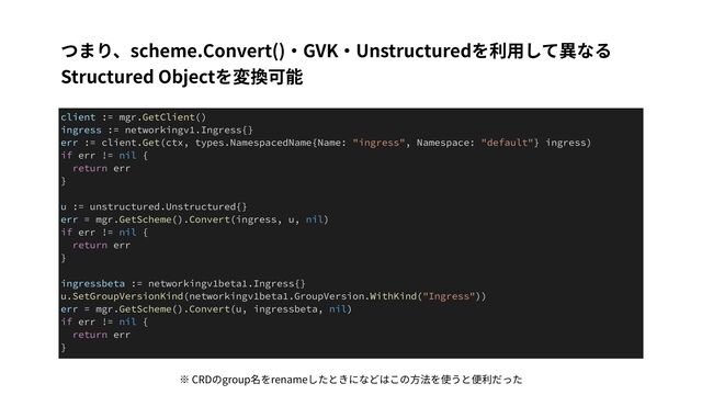 つまり、scheme.Convert()・GVK・Unstructuredを利⽤して異なる
Structured Objectを変換可能
client := mgr.GetClient()


ingress := networkingv1.Ingress{}


err := client.Get(ctx, types.NamespacedName{Name: "ingress", Namespace: "default"} ingress)


if err != nil {


return err


}


u := unstructured.Unstructured{}


err = mgr.GetScheme().Convert(ingress, u, nil)


if err != nil {


return err


}


ingressbeta := networkingv1beta1.Ingress{}


u.SetGroupVersionKind(networkingv1beta1.GroupVersion.WithKind("Ingress"))


err = mgr.GetScheme().Convert(u, ingressbeta, nil)


if err != nil {


return err


}
※ CRDのgroup名をrenameしたときになどはこの⽅法を使うと便利だった

