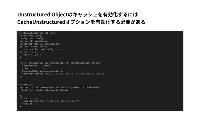 Unstructured Objectのキャッシュを有効化するには
CacheUnstructuredオプションを有効化する必要がある
func NewCustomDelegatingClient(


cache cache.Cache,


config *rest.Config,


options client.Options,


uncachedObjects ...client.Object


) (client.Client, error) {


c, err := client.New(config, options)


if err != nil {


return nil, err


}


return client.NewDelegatingClient(client.NewDelegatingClientInput{


CacheReader: cache,


Client: c,


UncachedObjects: uncachedObjects,


CacheUnstructured: true // enable caching for unstructured objects


})


}


func main() {


mgr, err := ctrl.NewManager(ctrl.GetConfigOrDie(), ctrl.Options{


NewClient: NewCustomDelegatingClient,


…


})


if err != nil {


setupLog.Error(err, "unable to start manager")


os.Exit(1)


}


}
