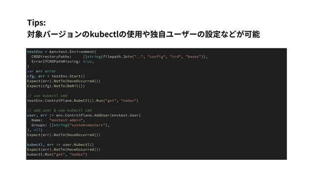 Tips:
 
対象バージョンのkubectlの使⽤や独⾃ユーザーの設定などが可能
testEnv = &envtest.Environment{


CRDDirectoryPaths: []string{filepath.Join("..", "config", "crd", "bases")},


ErrorIfCRDPathMissing: true,


}


var err error


cfg, err = testEnv.Start()


Expect(err).NotTo(HaveOccurred())


Expect(cfg).NotTo(BeNil())


// use kubectl cmd


testEnv.ControlPlane.KubeCtl().Run("get", "nodes")


// add user & use kubectl cmd


user, err := env.ControlPlane.AddUser(envtest.User{


Name: "envtest-admin",


Groups: []string{"system:masters"},


}, nil)


Expect(err).NotTo(HaveOccurred())


kubectl, err := user.Kubectl()


Expect(err).NotTo(HaveOccurred())


kubectl.Run("get", "nodes")
