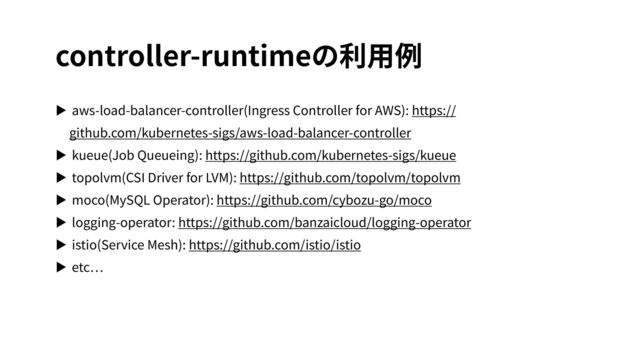 controller-runtimeの利⽤例
▶ aws-load-balancer-controller(Ingress Controller for AWS): https://
github.com/kubernetes-sigs/aws-load-balancer-controller
▶ kueue(Job Queueing): https://github.com/kubernetes-sigs/kueue
▶ topolvm(CSI Driver for LVM): https://github.com/topolvm/topolvm
▶ moco(MySQL Operator): https://github.com/cybozu-go/moco
▶ logging-operator: https://github.com/banzaicloud/logging-operator
▶ istio(Service Mesh): https://github.com/istio/istio
▶ etc
…
