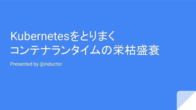 Kubernetesをとりまく
コンテナランタイムの栄枯盛衰
Presented by @inductor
