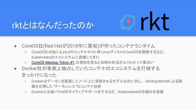 rktとはなんだったのか
● CoreOS社(Red Hatが2018年に買収)が作ったコンテナランタイム
○ CoreOS社は他にもetcdやコンテナホスト用LinuxディストロCoreOSを開発するなど、
Kubernetesのエコシステムに貢献してきた
○ CoreOS Meetup Tokyo #1 の資料を見ると当時の状況がよくわかって面白い
● Docker社が事実上独占していたコンテナのエコシステムを打破する
きっかけになった
○ Dockerはデーモンを配置してノード上に常駐させるモデルなのに対し、 rktはsystemdによる隔
離を応用した”デーモンレス”なコンテナ技術
○ Dockerとは違いPodのネイティブサポートをするなど、 Kubernetesの仕組みを意識
