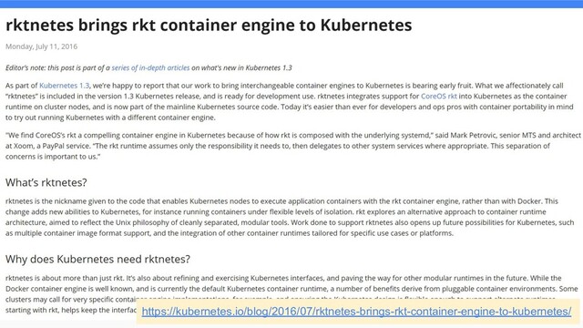 rktとはなんだったのか
● CoreOS社(Red Hatが2018年に買収)が作ったコンテナランタイム
○ CoreOS社は他にもetcdやコンテナホスト用LinuxディストロCoreOSを開発するなど、
Kubernetesのエコシステムに貢献してきた
○ CoreOS Meetup Tokyo #1 の資料を見ると当時の状況がよくわかって面白い
● Docker社が事実上独占していたコンテナのエコシステムを打破するきっかけに
なった
○ Dockerはデーモンを配置してノード上に常駐させるモデルなのに対し、 rktはsystemdによる隔
離を応用した”デーモンレス”なコンテナ技術
○ Dockerとは違いPodのネイティブサポートをするなど、 Kubernetesの仕組みを意識
https://kubernetes.io/blog/2016/07/rktnetes-brings-rkt-container-engine-to-kubernetes/
