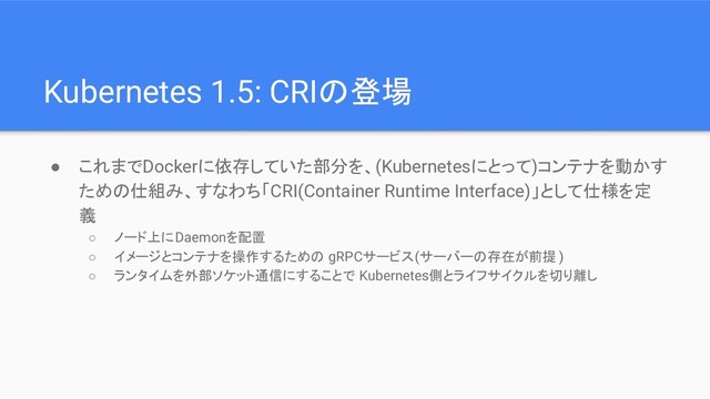 Kubernetes 1.5: CRIの登場
● これまでDockerに依存していた部分を、(Kubernetesにとって)コンテナを動かす
ための仕組み、すなわち「CRI(Container Runtime Interface)」として仕様を定
義
○ ノード上にDaemonを配置
○ イメージとコンテナを操作するための gRPCサービス(サーバーの存在が前提 )
○ ランタイムを外部ソケット通信にすることで Kubernetes側とライフサイクルを切り離し
