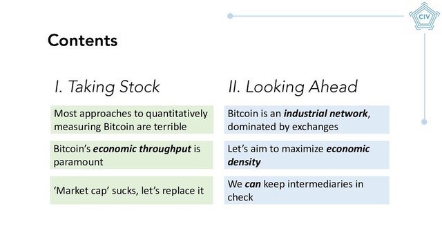 Most approaches to quantitatively
measuring Bitcoin are terrible
Contents
Bitcoin’s economic throughput is
paramount
‘Market cap’ sucks, let’s replace it
I. Taking Stock
Bitcoin is an industrial network,
dominated by exchanges
Let’s aim to maximize economic
density
We can keep intermediaries in
check
II. Looking Ahead

