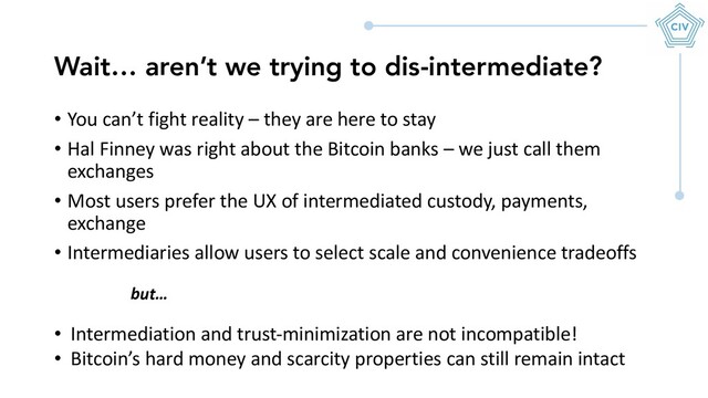 • You can’t fight reality – they are here to stay
• Hal Finney was right about the Bitcoin banks – we just call them
exchanges
• Most users prefer the UX of intermediated custody, payments,
exchange
• Intermediaries allow users to select scale and convenience tradeoffs
Wait… aren’t we trying to dis-intermediate?
• Intermediation and trust-minimization are not incompatible!
• Bitcoin’s hard money and scarcity properties can still remain intact
but…
