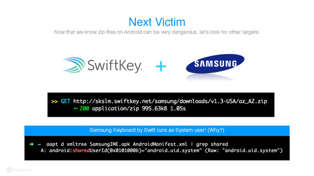 Next Victim
Samsung Keyboard by Swift runs as System user! (Why?)
Now that we know zip files on Android can be very dangerous, let’s look for other targets:
+
