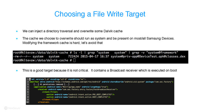 Choosing a File Write Target
! We can inject a directory traversal and overwrite some Dalvik cache
! The cache we choose to overwrite should run as system and be present on most/all Samsung Devices.
Modifying the framework cache is hard, let’s avoid that
! This is a good target because it is not critical. It contains a Broadcast receiver which is executed on boot
