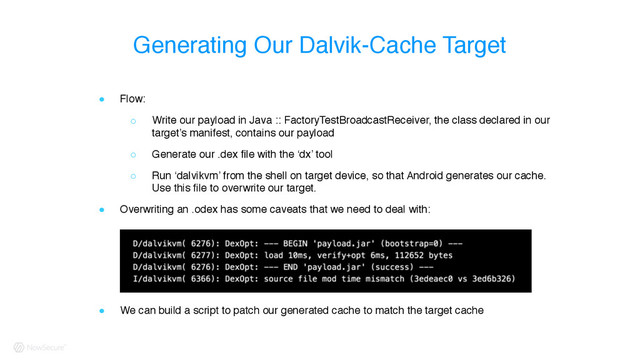 ! Flow:
○ Write our payload in Java :: FactoryTestBroadcastReceiver, the class declared in our
target’s manifest, contains our payload
○ Generate our .dex file with the ‘dx’ tool
○ Run ‘dalvikvm’ from the shell on target device, so that Android generates our cache.
Use this file to overwrite our target.
! Overwriting an .odex has some caveats that we need to deal with: 
 
 
! We can build a script to patch our generated cache to match the target cache
Generating Our Dalvik-Cache Target
