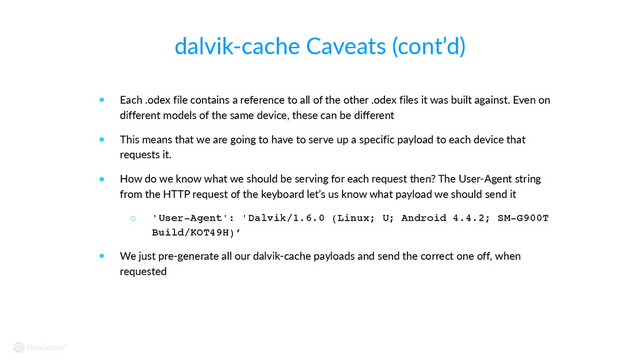dalvik-­‐cache  Caveats  (cont’d)
! Each  .odex  file  contains  a  reference  to  all  of  the  other  .odex  files  it  was  built  against.  Even  on  
different  models  of  the  same  device,  these  can  be  different  
! This  means  that  we  are  going  to  have  to  serve  up  a  specific  payload  to  each  device  that  
requests  it.    
! How  do  we  know  what  we  should  be  serving  for  each  request  then?  The  User-­‐Agent  string  
from  the  HTTP  request  of  the  keyboard  let’s  us  know  what  payload  we  should  send  it  
○ 'User-Agent': 'Dalvik/1.6.0 (Linux; U; Android 4.4.2; SM-G900T
Build/KOT49H)’
! We  just  pre-­‐generate  all  our  dalvik-­‐cache  payloads  and  send  the  correct  one  off,  when  
requested
