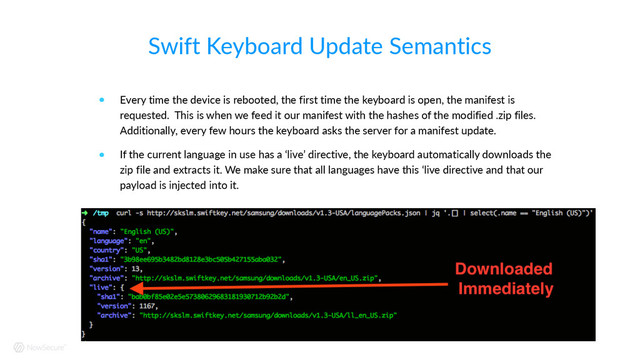 Swift  Keyboard  Update  Semantics
! Every  time  the  device  is  rebooted,  the  first  time  the  keyboard  is  open,  the  manifest  is  
requested.    This  is  when  we  feed  it  our  manifest  with  the  hashes  of  the  modified  .zip  files.    
Additionally,  every  few  hours  the  keyboard  asks  the  server  for  a  manifest  update.  
! If  the  current  language  in  use  has  a  ‘live’  directive,  the  keyboard  automatically  downloads  the  
zip  file  and  extracts  it.  We  make  sure  that  all  languages  have  this  ‘live  directive  and  that  our  
payload  is  injected  into  it.
