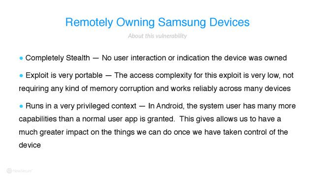 Remotely Owning Samsung Devices
! Completely Stealth — No user interaction or indication the device was owned
! Exploit is very portable — The access complexity for this exploit is very low, not
requiring any kind of memory corruption and works reliably across many devices
! Runs in a very privileged context — In Android, the system user has many more
capabilities than a normal user app is granted. This gives allows us to have a
much greater impact on the things we can do once we have taken control of the
device
About  this  vulnerability
