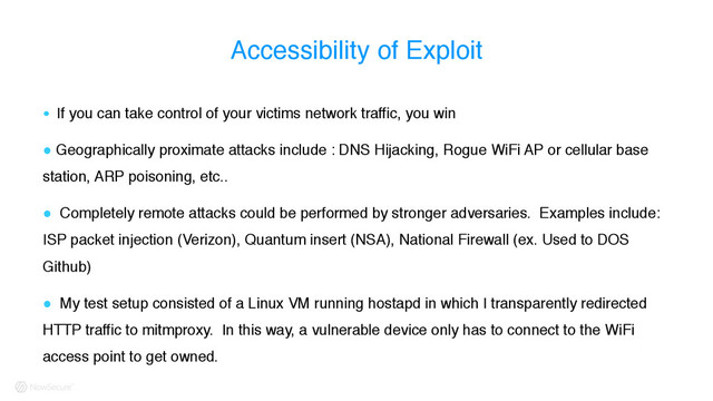 Accessibility of Exploit
! If you can take control of your victims network traffic, you win
! Geographically proximate attacks include : DNS Hijacking, Rogue WiFi AP or cellular base
station, ARP poisoning, etc..
! Completely remote attacks could be performed by stronger adversaries. Examples include:
ISP packet injection (Verizon), Quantum insert (NSA), National Firewall (ex. Used to DOS
Github)
! My test setup consisted of a Linux VM running hostapd in which I transparently redirected
HTTP traffic to mitmproxy. In this way, a vulnerable device only has to connect to the WiFi
access point to get owned.

