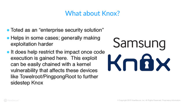 © Copyright 2015 NowSecure, Inc. All Rights Reserved. Proprietary information.
What  about  Knox?
! Toted as an “enterprise security solution”
! Helps in some cases; generally making
exploitation harder
! It does help restrict the impact once code
execution is gained here. This exploit
can be easily chained with a kernel
vulnerability that affects these devices
like Towelroot/PingpongRoot to further
sidestep Knox

