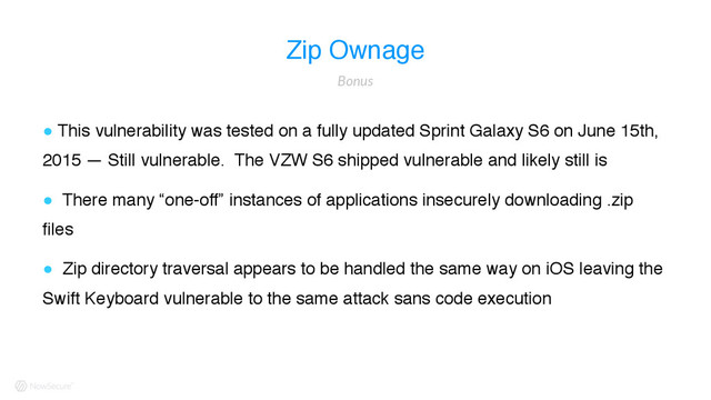 Zip Ownage
! This vulnerability was tested on a fully updated Sprint Galaxy S6 on June 15th,
2015 — Still vulnerable. The VZW S6 shipped vulnerable and likely still is
! There many “one-off” instances of applications insecurely downloading .zip
files
! Zip directory traversal appears to be handled the same way on iOS leaving the
Swift Keyboard vulnerable to the same attack sans code execution
Bonus
