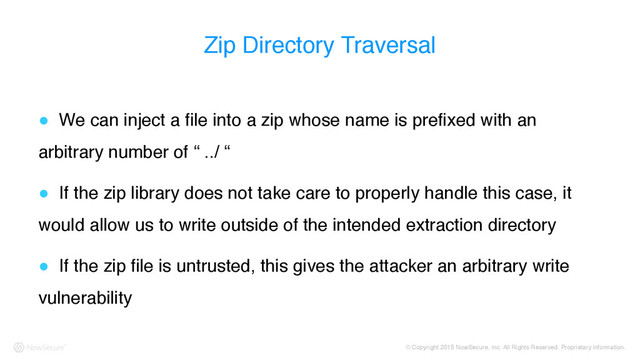 © Copyright 2015 NowSecure, Inc. All Rights Reserved. Proprietary information.
Zip Directory Traversal
! We can inject a file into a zip whose name is prefixed with an
arbitrary number of “ ../ “
! If the zip library does not take care to properly handle this case, it
would allow us to write outside of the intended extraction directory
! If the zip file is untrusted, this gives the attacker an arbitrary write
vulnerability
