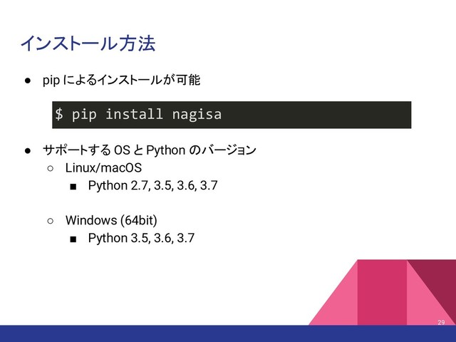インストール方法
29
$ pip install nagisa
● pip によるインストールが可能
● サポートする OS と Python のバージョン
○ Linux/macOS
■ Python 2.7, 3.5, 3.6, 3.7
○ Windows (64bit)
■ Python 3.5, 3.6, 3.7
