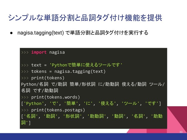 シンプルな単語分割と品詞タグ付け機能を提供
● nagisa.tagging(text) で単語分割と品詞タグ付けを実行する
30
>>> import nagisa
>>> text = 'Pythonで簡単に使えるツールです'
>>> tokens = nagisa.tagging(text)
>>> print(tokens)
Python/名詞 で/助詞 簡単/形状詞 に/助動詞 使える/動詞 ツール/
名詞 です/助動詞
>>> print(tokens.words)
['Python', 'で', '簡単', 'に', '使える', 'ツール', 'です']
>>> print(tokens.postags)
['名詞', '助詞', '形状詞', '助動詞', '動詞', '名詞', '助動
詞']
