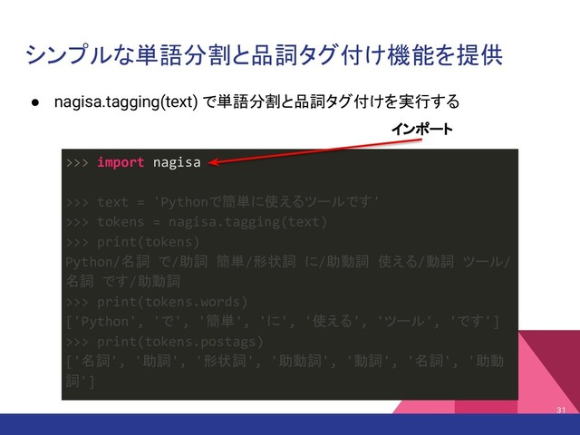 シンプルな単語分割と品詞タグ付け機能を提供
● nagisa.tagging(text) で単語分割と品詞タグ付けを実行する
31
>>> import nagisa
>>> text = 'Pythonで簡単に使えるツールです'
>>> tokens = nagisa.tagging(text)
>>> print(tokens)
Python/名詞 で/助詞 簡単/形状詞 に/助動詞 使える/動詞 ツール/
名詞 です/助動詞
>>> print(tokens.words)
['Python', 'で', '簡単', 'に', '使える', 'ツール', 'です']
>>> print(tokens.postags)
['名詞', '助詞', '形状詞', '助動詞', '動詞', '名詞', '助動
詞']
インポート
