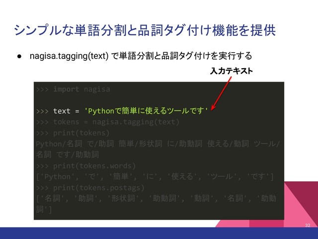 シンプルな単語分割と品詞タグ付け機能を提供
● nagisa.tagging(text) で単語分割と品詞タグ付けを実行する
32
>>> import nagisa
>>> text = 'Pythonで簡単に使えるツールです'
>>> tokens = nagisa.tagging(text)
>>> print(tokens)
Python/名詞 で/助詞 簡単/形状詞 に/助動詞 使える/動詞 ツール/
名詞 です/助動詞
>>> print(tokens.words)
['Python', 'で', '簡単', 'に', '使える', 'ツール', 'です']
>>> print(tokens.postags)
['名詞', '助詞', '形状詞', '助動詞', '動詞', '名詞', '助動
詞']
入力テキスト
