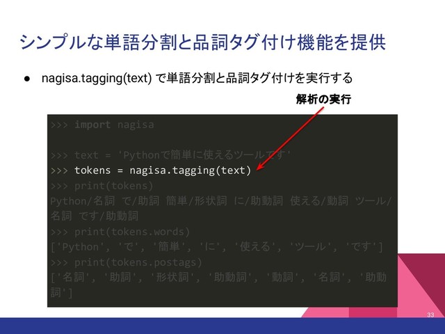 シンプルな単語分割と品詞タグ付け機能を提供
● nagisa.tagging(text) で単語分割と品詞タグ付けを実行する
33
>>> import nagisa
>>> text = 'Pythonで簡単に使えるツールです'
>>> tokens = nagisa.tagging(text)
>>> print(tokens)
Python/名詞 で/助詞 簡単/形状詞 に/助動詞 使える/動詞 ツール/
名詞 です/助動詞
>>> print(tokens.words)
['Python', 'で', '簡単', 'に', '使える', 'ツール', 'です']
>>> print(tokens.postags)
['名詞', '助詞', '形状詞', '助動詞', '動詞', '名詞', '助動
詞']
解析の実行
