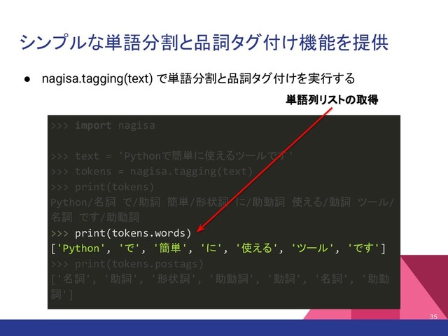 シンプルな単語分割と品詞タグ付け機能を提供
● nagisa.tagging(text) で単語分割と品詞タグ付けを実行する
35
>>> import nagisa
>>> text = 'Pythonで簡単に使えるツールです'
>>> tokens = nagisa.tagging(text)
>>> print(tokens)
Python/名詞 で/助詞 簡単/形状詞 に/助動詞 使える/動詞 ツール/
名詞 です/助動詞
>>> print(tokens.words)
['Python', 'で', '簡単', 'に', '使える', 'ツール', 'です']
>>> print(tokens.postags)
['名詞', '助詞', '形状詞', '助動詞', '動詞', '名詞', '助動
詞']
単語列リストの取得
