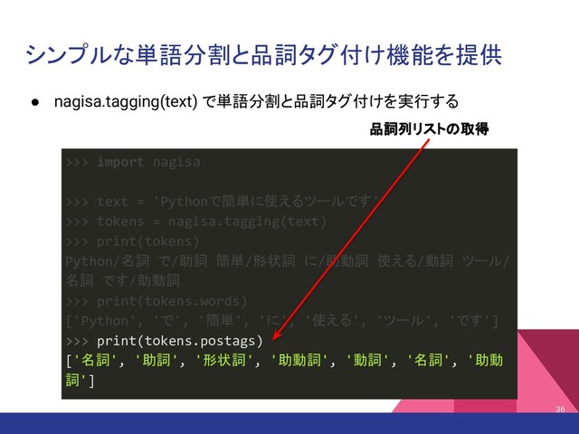 シンプルな単語分割と品詞タグ付け機能を提供
● nagisa.tagging(text) で単語分割と品詞タグ付けを実行する
36
>>> import nagisa
>>> text = 'Pythonで簡単に使えるツールです'
>>> tokens = nagisa.tagging(text)
>>> print(tokens)
Python/名詞 で/助詞 簡単/形状詞 に/助動詞 使える/動詞 ツール/
名詞 です/助動詞
>>> print(tokens.words)
['Python', 'で', '簡単', 'に', '使える', 'ツール', 'です']
>>> print(tokens.postags)
['名詞', '助詞', '形状詞', '助動詞', '動詞', '名詞', '助動
詞']
品詞列リストの取得
