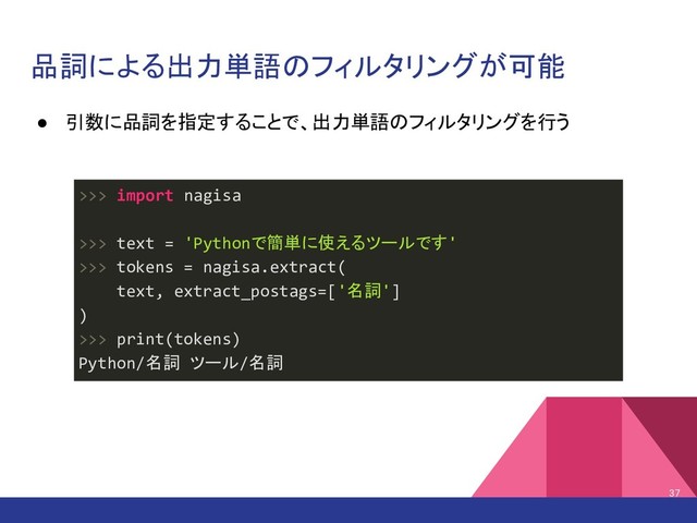 品詞による出力単語のフィルタリングが可能
● 引数に品詞を指定することで、出力単語のフィルタリングを行う
37
>>> import nagisa
>>> text = 'Pythonで簡単に使えるツールです'
>>> tokens = nagisa.extract(
text, extract_postags=['名詞']
)
>>> print(tokens)
Python/名詞 ツール/名詞
