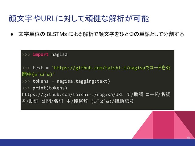 顔文字やURLに対して頑健な解析が可能
● 文字単位の BLSTMs による解析で顔文字をひとつの単語として分割する
51
>>> import nagisa
>>> text = 'https://github.com/taishi-i/nagisaでコードを公
開中(๑¯ω¯๑)'
>>> tokens = nagisa.tagging(text)
>>> print(tokens)
https://github.com/taishi-i/nagisa/URL で/助詞 コード/名詞
を/助詞 公開/名詞 中/接尾辞 (๑¯ω¯๑)/補助記号
