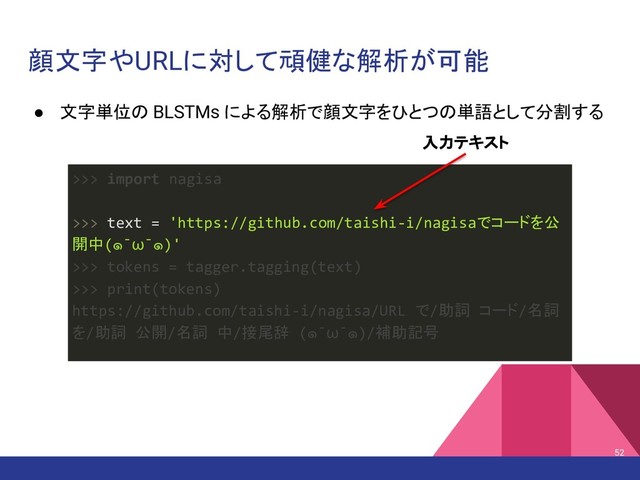 顔文字やURLに対して頑健な解析が可能
● 文字単位の BLSTMs による解析で顔文字をひとつの単語として分割する
52
>>> import nagisa
>>> text = 'https://github.com/taishi-i/nagisaでコードを公
開中(๑¯ω¯๑)'
>>> tokens = tagger.tagging(text)
>>> print(tokens)
https://github.com/taishi-i/nagisa/URL で/助詞 コード/名詞
を/助詞 公開/名詞 中/接尾辞 (๑¯ω¯๑)/補助記号
入力テキスト
