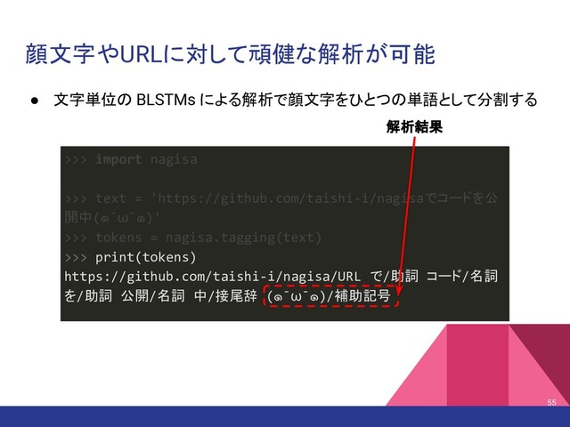 顔文字やURLに対して頑健な解析が可能
● 文字単位の BLSTMs による解析で顔文字をひとつの単語として分割する
55
>>> import nagisa
>>> text = 'https://github.com/taishi-i/nagisaでコードを公
開中(๑¯ω¯๑)'
>>> tokens = nagisa.tagging(text)
>>> print(tokens)
https://github.com/taishi-i/nagisa/URL で/助詞 コード/名詞
を/助詞 公開/名詞 中/接尾辞 (๑¯ω¯๑)/補助記号
解析結果
