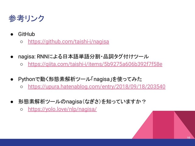 参考リンク
● GitHub
○ https://github.com/taishi-i/nagisa
● nagisa: RNNによる日本語単語分割・品詞タグ付けツール
○ https://qiita.com/taishi-i/items/5b9275a606b392f7f58e
● Pythonで動く形態素解析ツール「nagisa」を使ってみた
○ https://upura.hatenablog.com/entry/2018/09/18/203540
● 形態素解析ツールのnagisa（なぎさ）を知っていますか？
○ https://yolo.love/nlp/nagisa/
98
