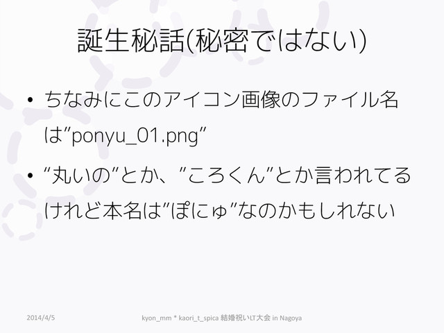 誕生秘話(秘密ではない)
• ちなみにこのアイコン画像のファイル名
は”ponyu_01.png”
• “丸いの”とか、”ころくん”とか言われてる
けれど本名は”ぽにゅ”なのかもしれない
2014/4/5 kyon_mm * kaori_t_spica 結婚祝いLT大会 in Nagoya
