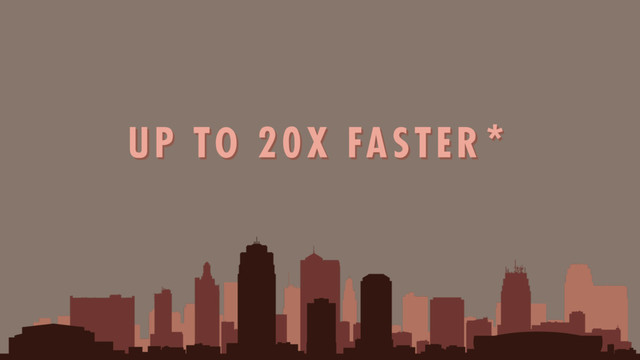 UP TO 20X FASTER*
