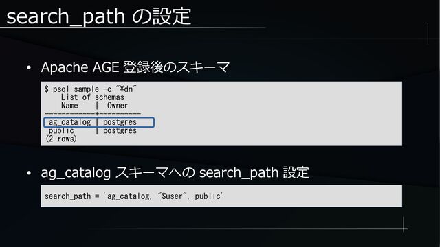 search_path の設定
● Apache AGE 登録後のスキーマ
● ag_catalog スキーマへの search_path 設定
$ psql sample -c "\dn"
List of schemas
Name | Owner
------------+----------
ag_catalog | postgres
public | postgres
(2 rows)
search_path = 'ag_catalog, "$user", public'
