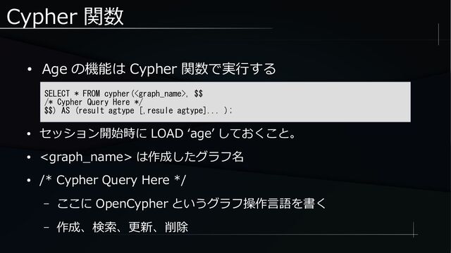 Cypher 関数
● Age の機能は Cypher 関数で実行する
SELECT * FROM cypher(, $$
/* Cypher Query Here */
$$) AS (result agtype [,resule agtype]... );
● セッション開始時に LOAD ‘age’ しておくこと。
●  は作成したグラフ名
● /* Cypher Query Here */
– ここに OpenCypher というグラフ操作言語を書く
– 作成、検索、更新、削除

