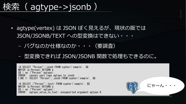 検索（ agtype->jsonb ）
● agtype(vertex) は JSON ぽく見えるが、現状の版では
JSON/JSONB/TEXT への型変換はできない・・・
– バグなのか仕様なのか・・・（要調査）
– 型変換できれば JSON/JSONB 関数で処理もできるのに。
=# SELECT "Person"::jsonb FROM cypher('sample', $$
MATCH (a:Person) RETURN a
$$ ) as ("Person" agtype);
ERROR: cannot cast type agtype to jsonb
LINE 1: SELECT "Person"::jsonb FROM cypher('sample', $$
^
=# SELECT ("Person"::text) FROM cypher('sample', $$
MATCH (a:Person) RETURN a
$$ ) as ("Person" agtype);
ERROR: agtype_value_to_text: unsupported argument agtype 6
にゃーん・・・
