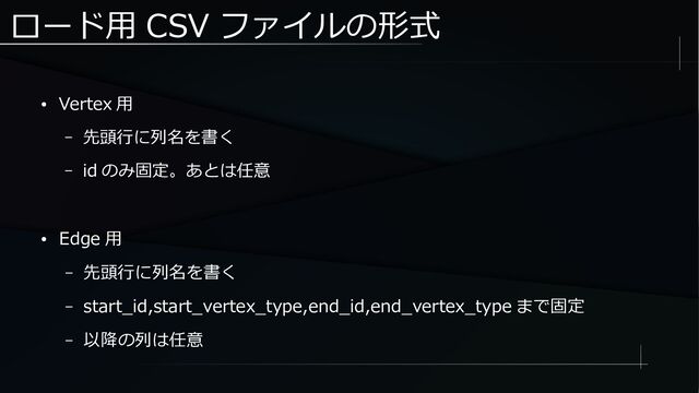 ロード用 CSV ファイルの形式
● Vertex 用
– 先頭行に列名を書く
– id のみ固定。あとは任意
● Edge 用
– 先頭行に列名を書く
– start_id,start_vertex_type,end_id,end_vertex_type まで固定
– 以降の列は任意
