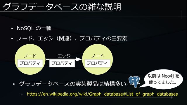 グラフデータベースの雑な説明
● NoSQL の一種
● ノード、エッジ（関連）、プロパティの三要素
ノード
プロパティ
ノード
プロパティ
エッジ
● グラフデータベースの実装製品は結構多い。
– https://en.wikipedia.org/wiki/Graph_database#List_of_graph_databases
プロパティ
以前は Neo4j を
使ってました。

