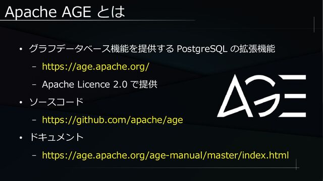 Apache AGE とは
● グラフデータベース機能を提供する PostgreSQL の拡張機能
– https://age.apache.org/
– Apache Licence 2.0 で提供
● ソースコード
– https://github.com/apache/age
● ドキュメント
– https://age.apache.org/age-manual/master/index.html
