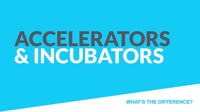 ACCELERATORS
& INCUBATORS
WHAT’S THE DIFFERENCE?
