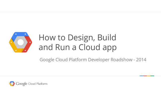 How to Design, Build
and Run a Cloud app
Google Cloud Platform Developer Roadshow - 2014
