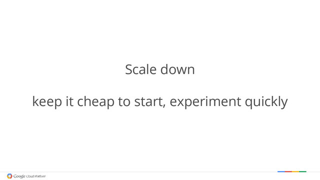 Scale down
keep it cheap to start, experiment quickly
