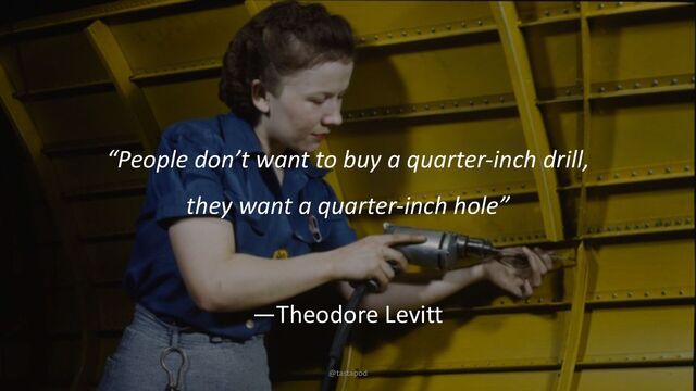 @tastapod
“People don’t want to buy a quarter-inch drill,
they want a quarter-inch hole”
—Theodore Levitt
