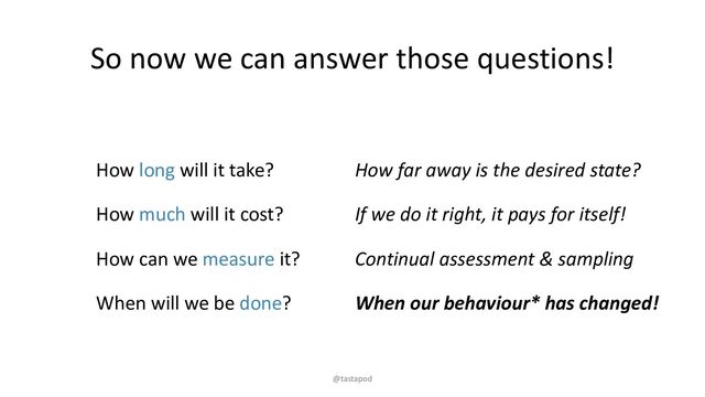 So now we can answer those questions!
How long will it take?
How much will it cost?
How can we measure it?
When will we be done?
How far away is the desired state?
If we do it right, it pays for itself!
Continual assessment & sampling
When our behaviour* has changed!
@tastapod
